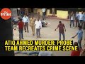 Atiq ahmed ashraf killings probe team recreates crime scene in prayagraj