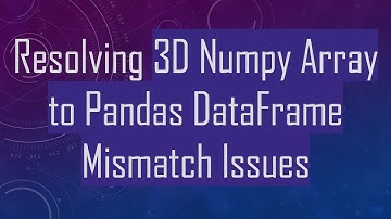 Resolving 3D Numpy Array to Pandas DataFrame Mismatch Issues