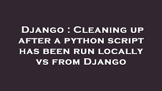 Django : Cleaning up after a python script has been run locally vs from Django