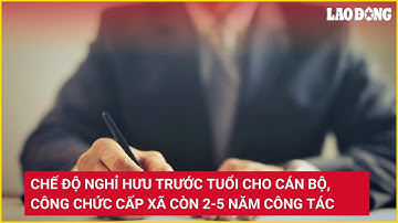 Chế độ nghỉ hưu trước tuổi cho cán bộ, công chức cấp xã còn 2-5 năm công tác | Báo Lao Động