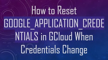 How to Reset GOOGLE_APPLICATION_CREDENTIALS in GCloud When Credentials Change