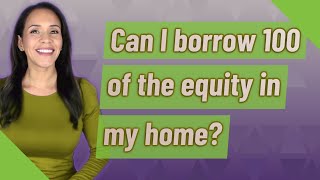 Can I borrow 100 of the equity in my home?