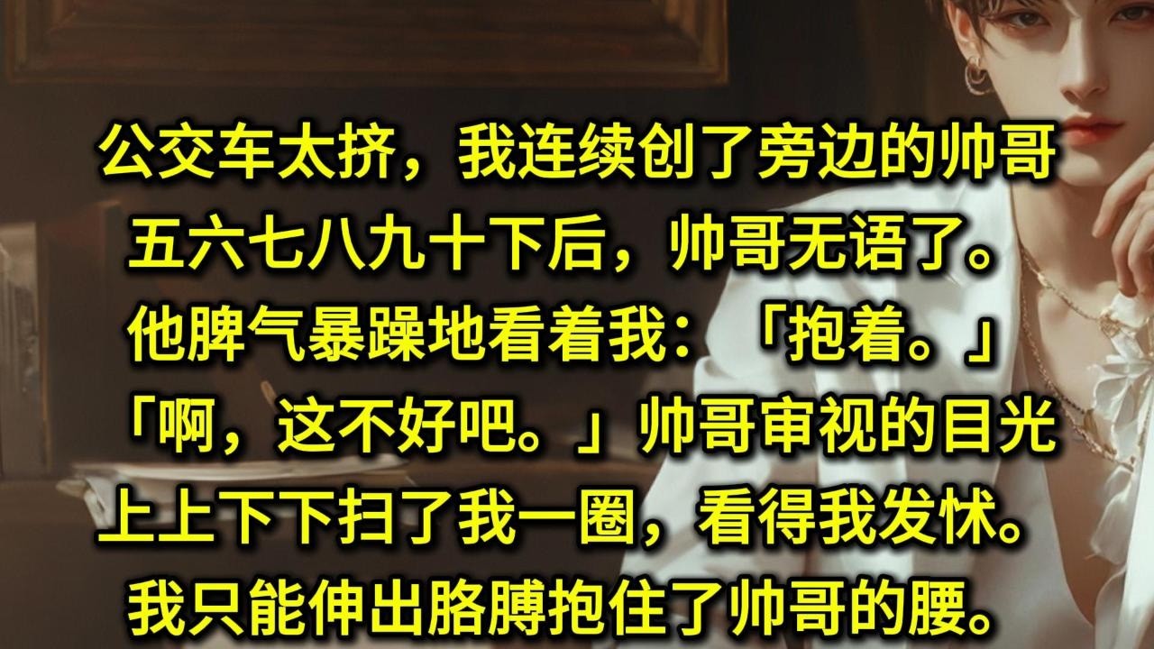 公交车太挤，我连续创了旁边的帅哥五六七八九十下后，帅哥无语了。他脾气暴躁地看着我：「抱着。」「啊，这不好吧。」帅哥审视的目光上上下下扫了我一圈，看得我发怵。我只能伸出胳膊抱住了帅哥的腰。嘿嘿，真瘦真细