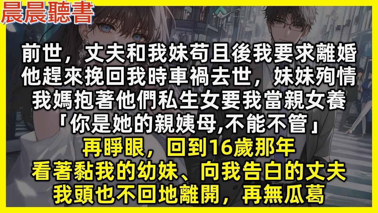 【重生爽文】再睜眼，回到16歲看著黏我的幼妹、向我告白的丈夫，我頭也不回地離開，再無瓜葛。前世，丈夫和我妹苟且後我要求離婚，他趕來挽回我時意外去世，妹妹跟著殉情，我媽抱著他們私生女要我當親女養