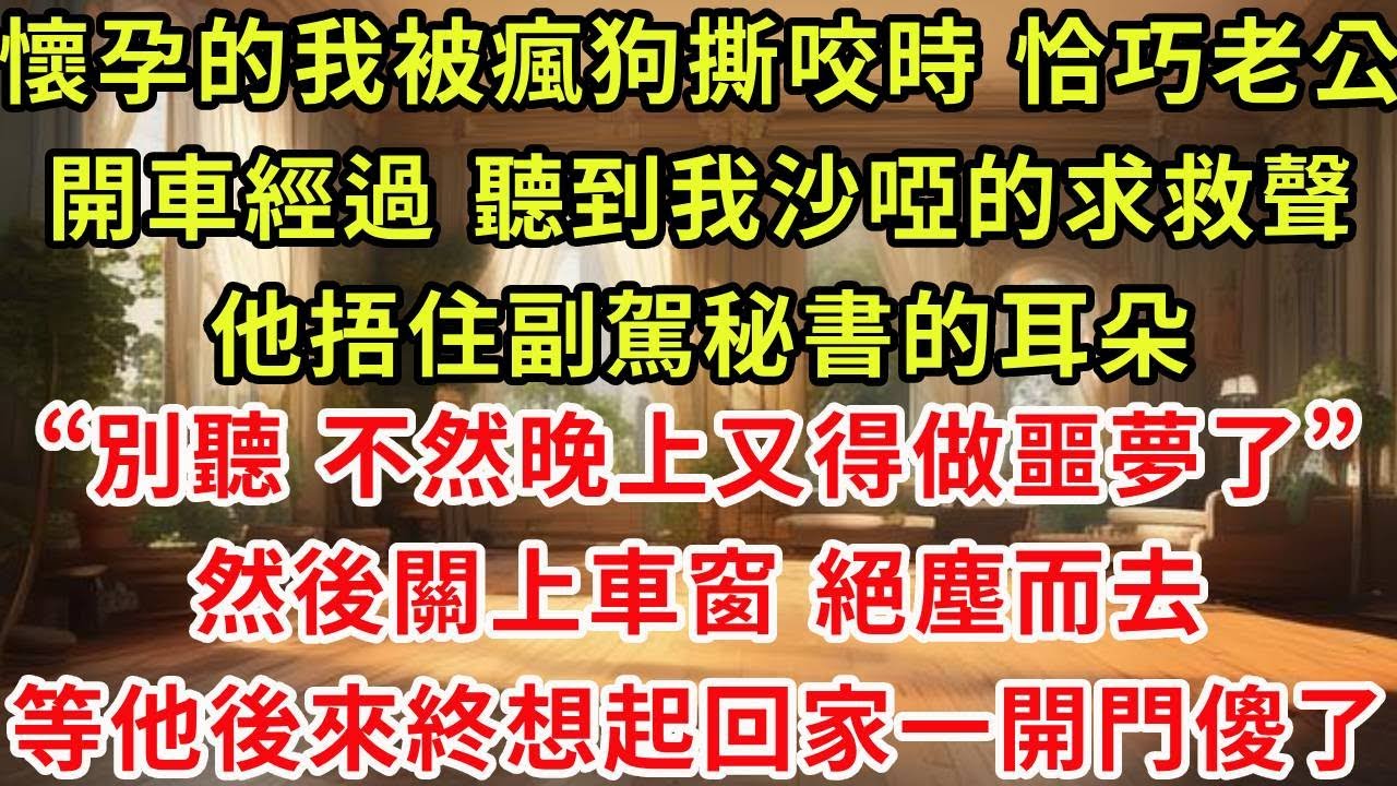 懷孕的我被瘋狗撕咬時 ，恰巧老公開車經過， 聽到我沙啞的求救聲，他捂住副駕秘書的耳朵“別聽 不然晚上又得做噩夢了”，然後關上車窗 絕塵而去，等他後來終於想起回家一開門傻了