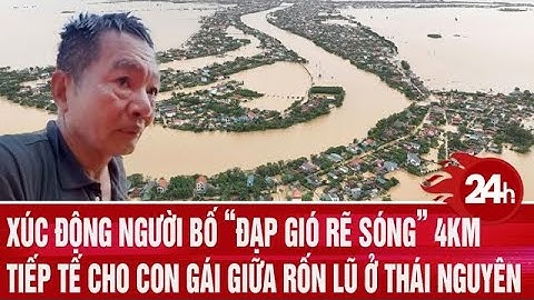 Xúc động người bố “đạp gió rẽ sóng” 4km tiếp tế cho con gái giữa rốn lũ ở Thái Nguyên