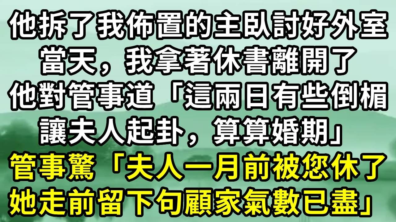 他拆了我佈置的主臥討好外室。當天，我拿著休書離開了。他對管事道「這兩日有些倒楣。讓夫人起卦，算算婚期」管事驚「夫人一月前被您休了，她走前留下句顧家氣數已盡」#小说