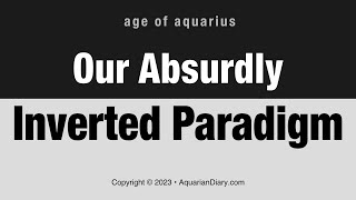 Our Absurdly Inverted Paradigm