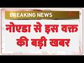 Breaking News: नोएडा से इस वक्त की बड़ी खबर