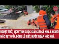 Nghẹt thở, kịch tính cuộc giải cứu cả nhà 5 người mắc kẹt giữa dòng lũ xiết ngập cả nóc nhà