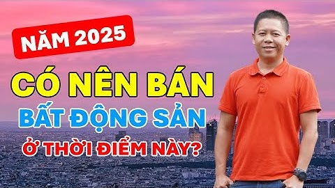 Năm 2025 có nên bán bất động sản thời điểm này? Lê Đức Vũ Bđs