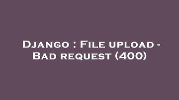 Django : File upload - Bad request (400)