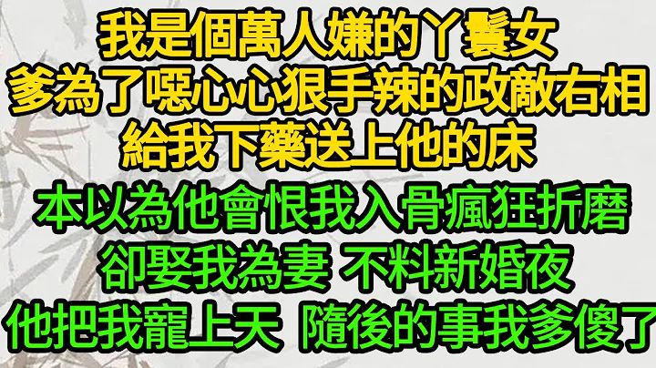 我是个万人嫌的丫鬟女，爹为了恶心心狠手辣的政敌右相，给我下药送上他的床，本以为他会恨我入骨疯狂折磨 却娶我为妻，不料新婚夜他把我宠上天 随后的事我爹傻了 - 天天要闻