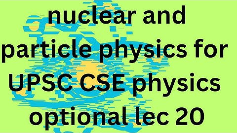NUCLEAR AND PARTICLE PHYSICS L 20 IAS PHYSICS OPTIONAL: UPSC CSE PHYSICS OPTIONAL
