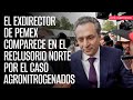 El exdirector de Pemex comparece en el Reclusorio Norte por el caso Agronitrogenados