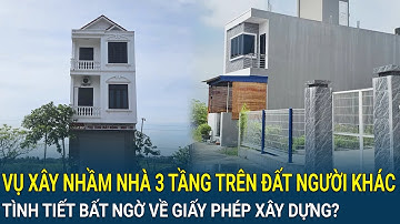 Vụ xây nhầm nhà 3 tầng trên đất người khác: Tình tiết bất ngờ về giấy phép xây dựng?
