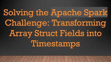 Solving the Apache Spark Challenge: Transforming Array Struct Fields into Timestamps