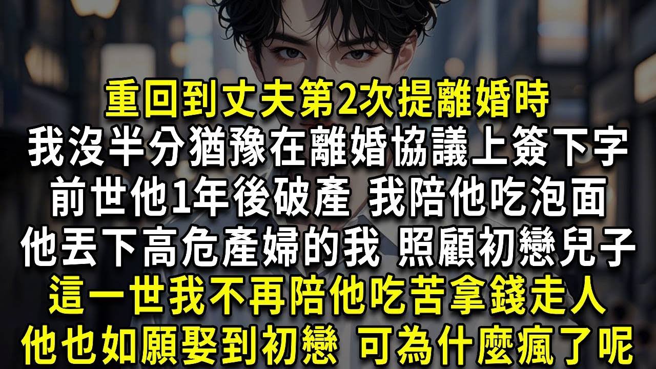 重回到丈夫第2次提離婚時，我沒半分猶豫在離婚協議上簽下字，前世他1年後破產 我陪他吃泡面，他丟下高危產婦的我 照顧初戀兒子，這一世我不再陪他吃苦拿錢走人，他也如願娶到初戀 可為什麼瘋了呢