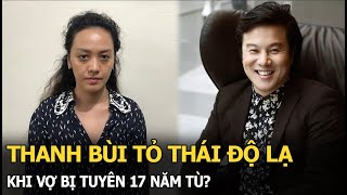 Thanh Bùi tỏ thái độ lạ khi vợ bị tuyên 17 năm tù?