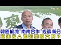 【完整版下集】韓國瑜拋「南南合作」經濟滿分！貨出去人進來拚高雄發大財？少康戰情室 20190213