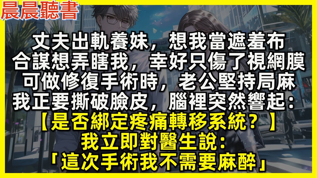丈夫出軌養妹，想我當遮羞布，合謀想弄瞎我，幸好只傷了視網膜，可做修復手術時，老公堅持局麻，我正要撕破臉皮，腦裡突然響起：【是否綁定疼痛轉移系統？】我立即對醫生說：「這次手術我不需要麻醉」