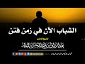 الشباب الآن في زمن الفتن الشيخ عبد الرزاق البدر حفظه الله