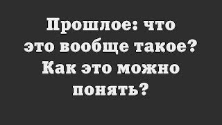 Прошлое: что это вообще такое? Как это можно понять?