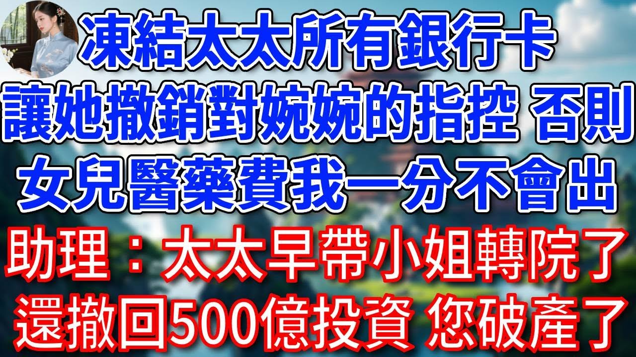 “凍結太太所有銀行卡，讓她撤銷對婉婉的指控，否則女兒醫藥費我一分不會出”，助理愣了：太太是豪門千金，早帶小姐轉院治療了，還撤回500億投資您破產了#為人處世#生活經驗#情感故事#故事#小說#戀愛#情感