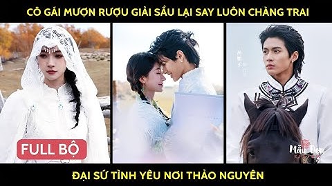 Cô gái mượn rượu giải sầu lại say luôn chàng trai đại sứ tình yêu nơi thảo nguyên