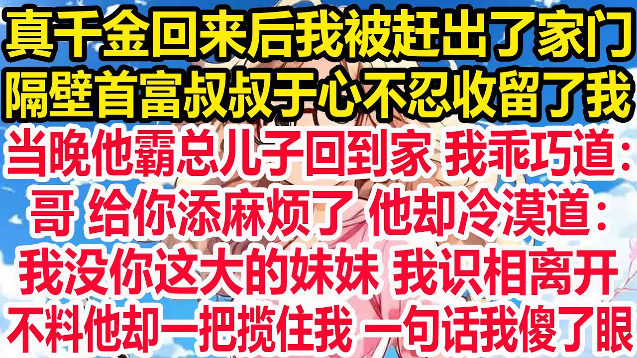 真千金回来后我被赶出了家门,隔壁首富叔叔于心不忍收留了我，当晚他霸总儿子回到家 我乖巧道：哥 给你添麻烦了 他却冷漠道：我没你这大的妹妹 我识相离开不料他却一把揽住我 一句话我傻了眼