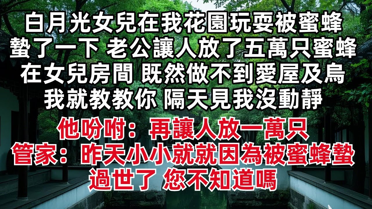白月光女兒在我花園玩耍被蜜蜂蟄了一下 老公就讓人放了五萬只蜜蜂在女兒房間 既然做不到愛屋及烏我就教教你 隔天見我沒動靜他吩咐：再讓人放一萬只 管家：昨天小小就就因為被蜜蜂蟄過世了 您不知道嗎