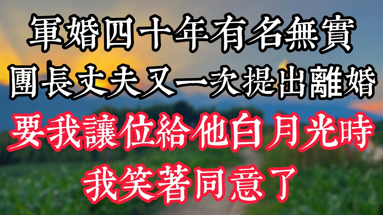 軍婚四十年有名無實，團長丈夫又一次提出離婚要我讓位給他白月光時，我笑着同意了