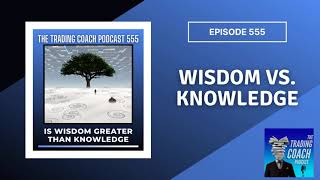 Is Wisdom Greater Than Knowledge? (TRADING COACH PODCAST 555)