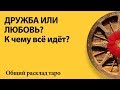 К ЧЕМУ ВСЁ ИДЕТ? ДРУЖБА ИЛИ ЛЮБОВЬ? - общий расклад