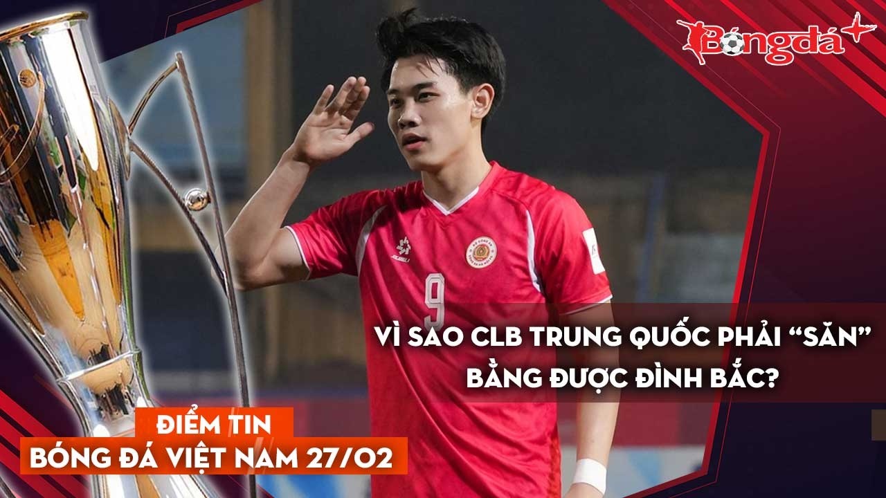 Tin bóng đá Việt Nam 27/2: Vì sao CLB Trung Quốc phải “săn” bằng được Đình Bắc?