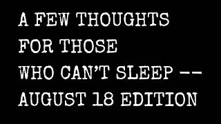 A Few Thoughts For Those Who Can't Sleep -- August 18 Edition