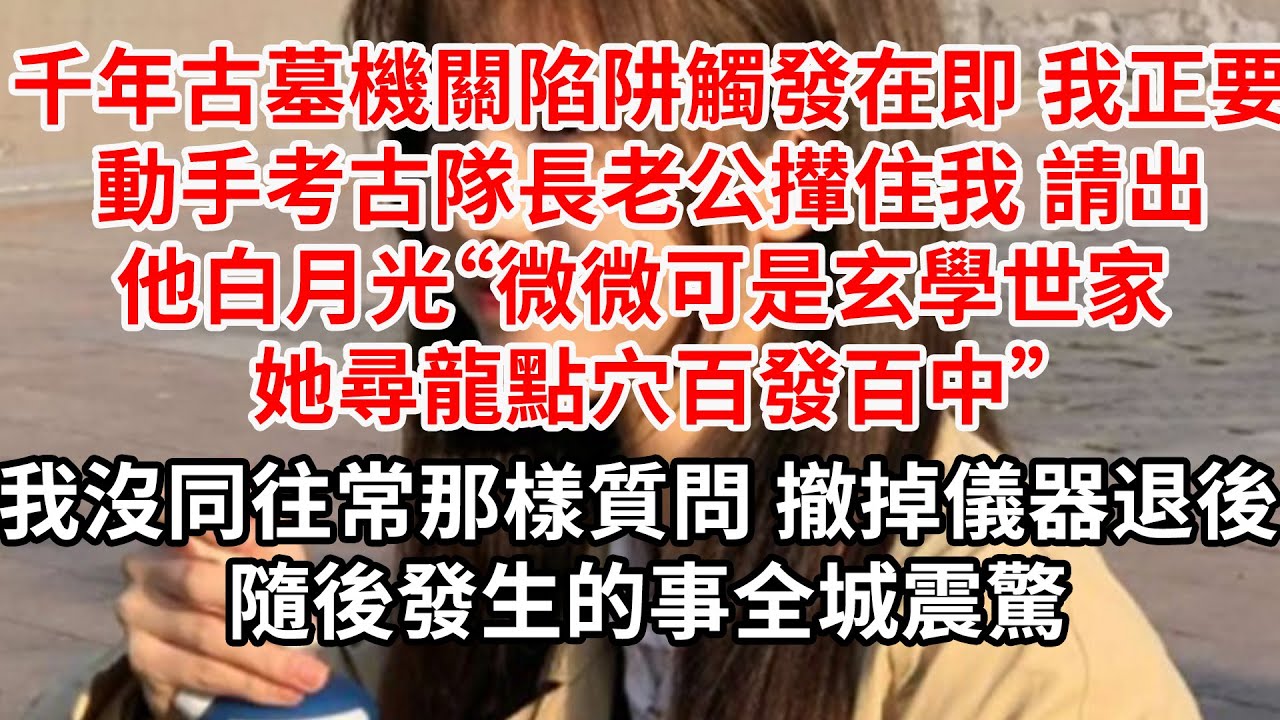 千年古墓機關陷阱觸發在即 我正要動手，考古隊長老公攔住我 請出他白月光“微微可是玄學世家，她尋龍點穴百發百中”我沒同往常那樣質問 撤掉儀器退後 ，隨後發生的事全城震驚
