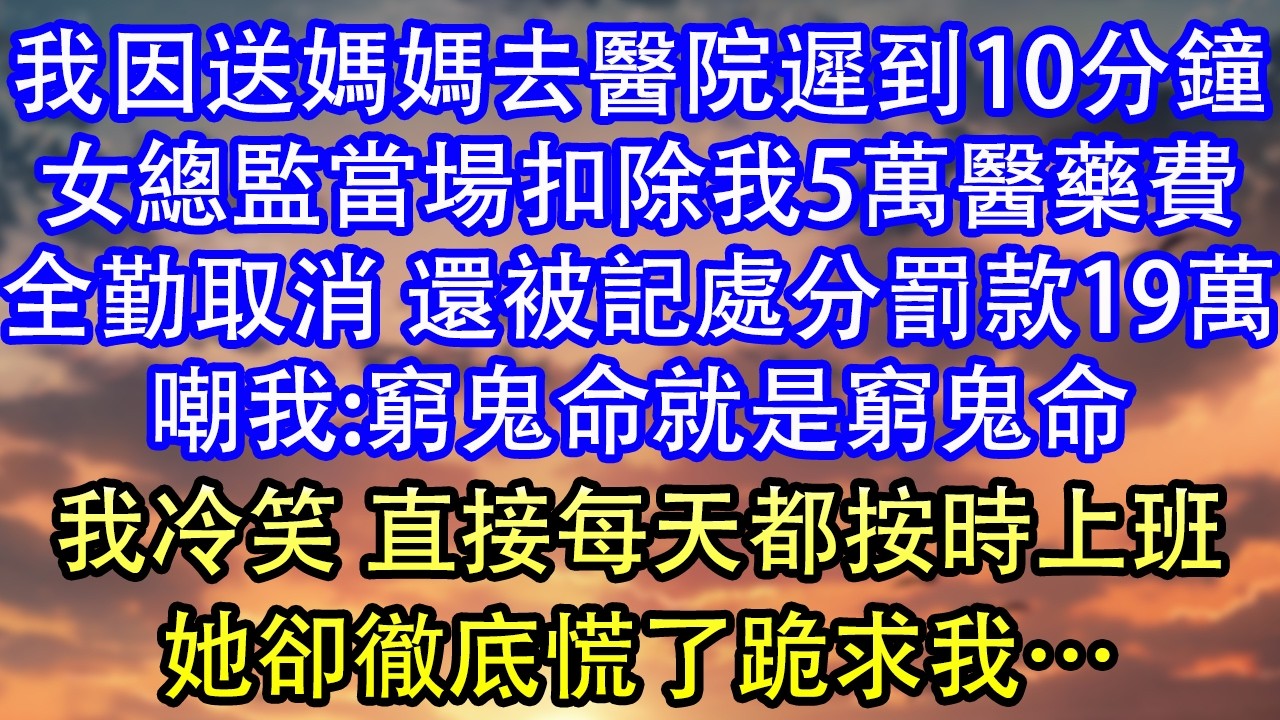 我因送媽媽去醫院遲到10分鐘女總監當場扣除我5萬醫藥費全勤取消 還被記處分罰款19萬嘲我:窮鬼命就是窮鬼命我冷笑 直接每天都按時上班她卻徹底慌了跪求我…