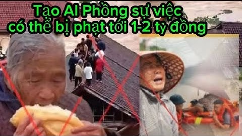 Tạo video AI có thể bị phạt 1- 2 tỷ đồng,dựa vào lũ lụt miền Trung thổi phồng sự việc làm hoang mang