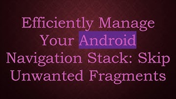 Efficiently Manage Your Android Navigation Stack: Skip Unwanted Fragments