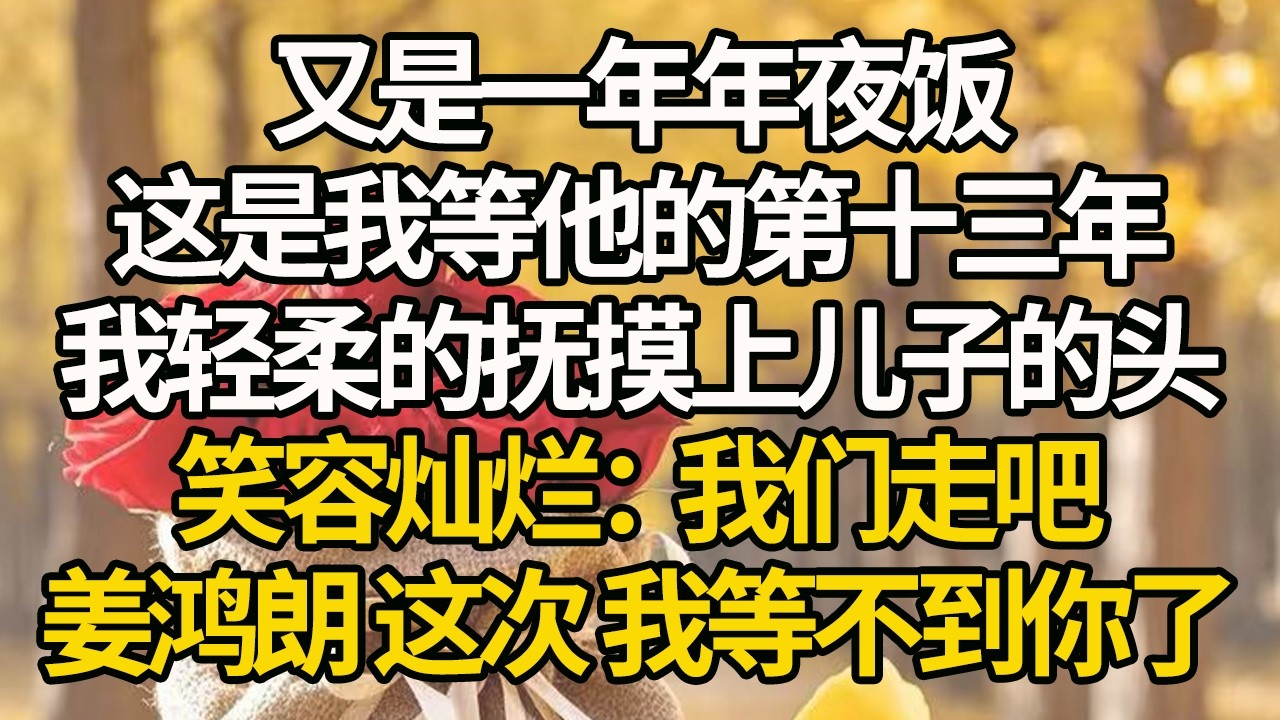 【完結】又是一年年夜饭，这是我等他的第十三年，我轻柔的抚摸上儿子的头，笑容灿烂：我们走吧，姜鸿朗 这次 我等不到你了#有聲書 #年代