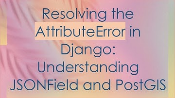 Resolving the AttributeError in Django: Understanding JSONField and PostGIS