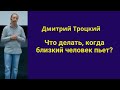 Пьет близкий человек .Как быть ? Дмитрий Троцкий