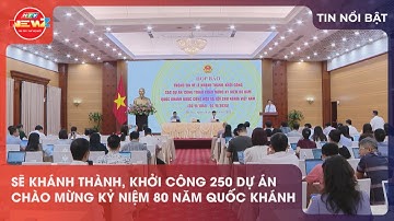 SẼ KHÁNH THÀNH, KHỞI CÔNG 250 DỰ ÁN CHÀO MỪNG KỶ NIỆM 80 NĂM QUỐC KHÁNH