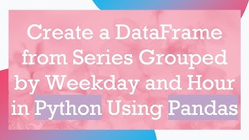 Create a DataFrame from Series Grouped by Weekday and Hour in Python Using Pandas