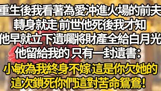 【完結】重生後我看著為愛沖進火場的前夫，轉身就走 前世他死後我才知，他早就立下遺囑將財產全給白月光，他留給我的 只有一封遺書：小敏為我終身不嫁 這是你欠她的，這次鎖死你們這對苦命鴛鴦！