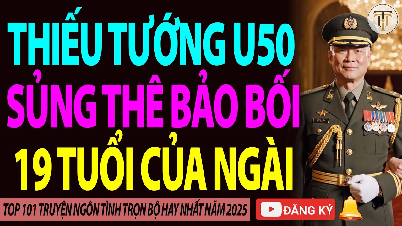 [CƯỚI TRƯỚC YÊU SAU] Thiếu Tướng U50 Sủng Thê Bảo Bối 19 Tuổi Của Ngài