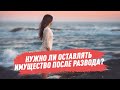 Нужно ли оставлять имущество после развода?