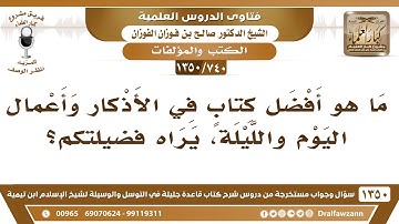 [740 /1350] ما هو أفضل كتابٍ في الأذكار وأعمال اليوم والليلة، يراه فضيلتكم؟ الشيخ صالح الفوزان