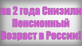 на 2 года Снизили Пенсионный Возраст в России!